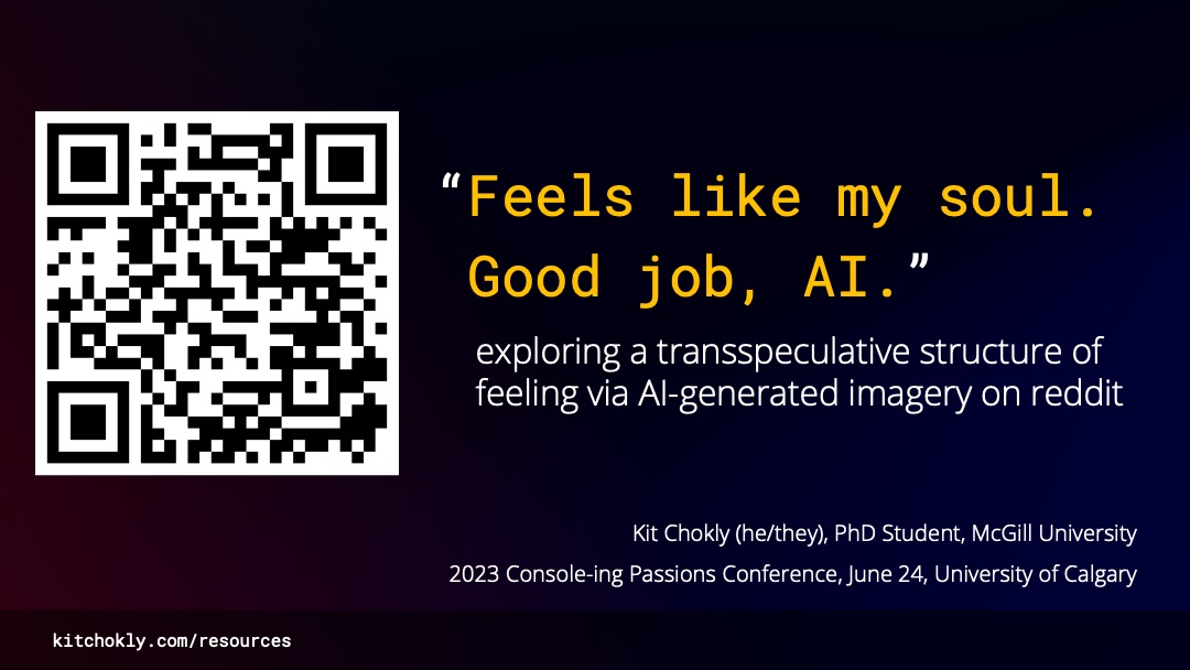 A title slide, which reads “‘Feels like my soul. Good job, AI.’ Exploring a transspeculative structure of feeling via AI-generated imagery on reddit. Kit Chokly (he/they), PhD Student, McGill University. 2023 Console-ing Passions Conference, June 24, University of Calgary.” The quote in the title is in yellow, while the rest of the text is white on a dark blue and pink gradient background. There is a large QR code to the side of the slide which directs to this site, as well as a short url in the footer which does the same (kitchokly.com/resources).