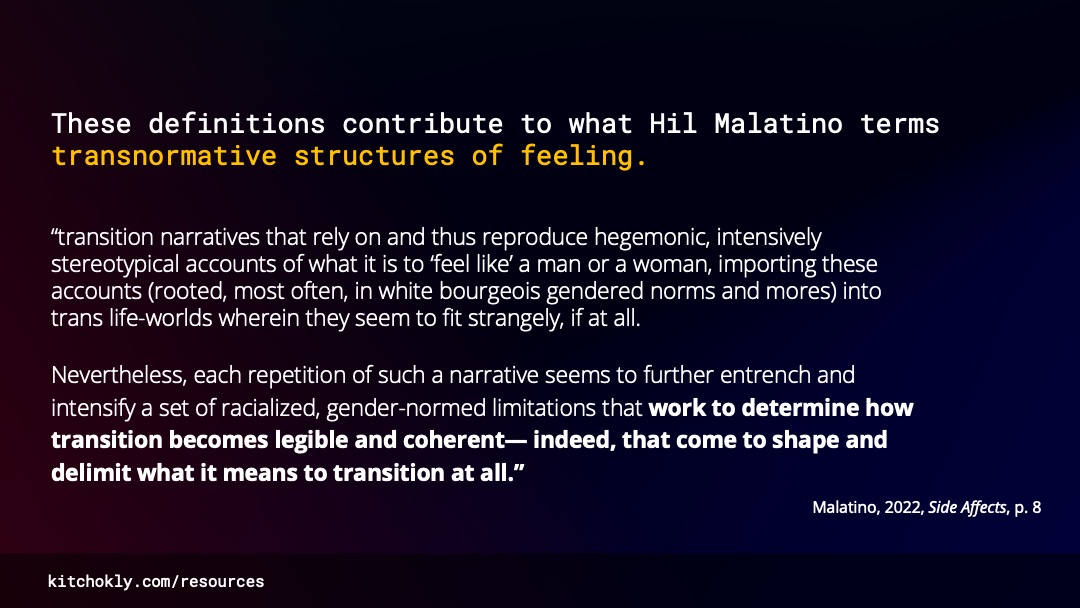 New text replaces the previous. At the top, a large sentence reads “These definitions contribute to what Hil Malatino terms transnormative structures of feeling” “transnormative structures of feeling” is highlighted in yellow. Below it are two paragraphs. The first reads, in quotation, “transition narratives that rely on and thus reproduce hegemonic, intensively stereotypical accounts of what it is to ‘feel like’ a man or a woman, importing these accounts (rooted, most often, in white bourgeois gendered norms and mores) into trans life-worlds wherein they seem to fit strangely, if at all.” The second reads, also in quotation, “Nevertheless, each repetition of such a narrative seems to further entrench and intensify a set of racialized, gender-normed limitations that work to determine how transition becomes legible and coherent— indeed, that come to shape and delimit what it means to transition at all.” Below it is a citation which reads “Malatino, 2022, Side Affects, p. 8”.