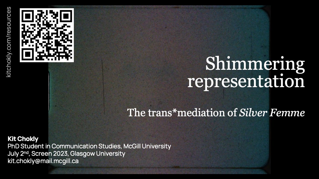 A title slide for the presentation. It has a black background with a grainy, multi-colour film frame in the middle. There is no discernible image in the frame. The title reads, "Shimmering representations: The trans*mediation of Silver Femme." The author information reads "Kit Chokly, PhD Student in Communication Studies, McGill University, July 2nd, Screen 2023, Glasgow University, kit.chokly@mail.mcgill.ca." There is also a URL rotated 90 degrees and a QR code, both linking to this site (kitchokly.com/resources).